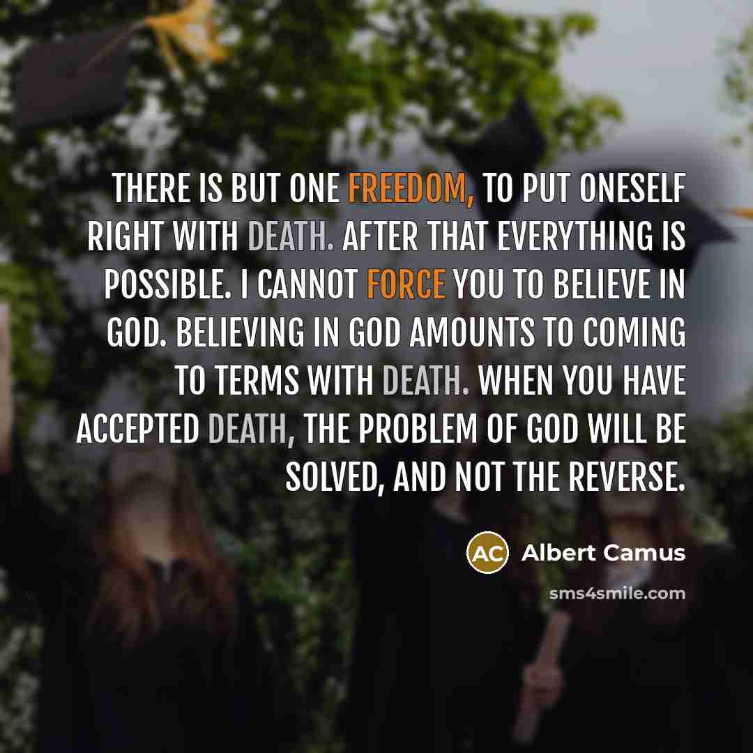 “There is but one freedom, To put oneself right with death. After that everything is possible. I cannot force you to believe in God. Believing in God amounts to coming to terms with death. When you have accepted death, the problem of God will be solved, and not the reverse.” quote by Albert Camus