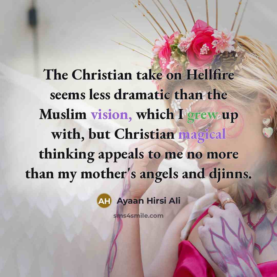 “The Christian take on Hellfire seems less dramatic than the Muslim vision, which I grew up with, but Christian magical thinking appeals to me no more than my mother's angels and djinns.” quote by Ayaan Hirsi Ali
