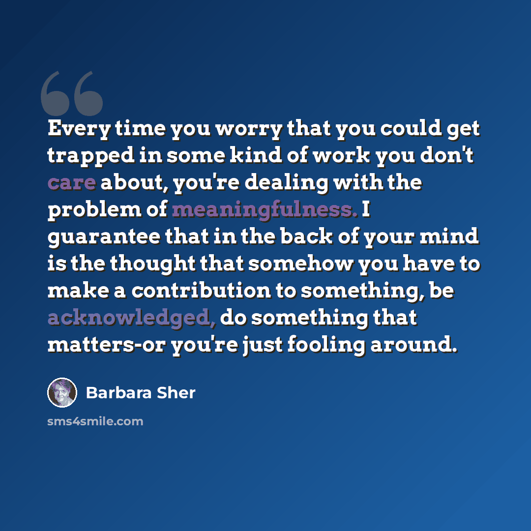 “Every time you worry that you could get trapped in some kind of work you don't care about, you're dealing with the problem of meaningfulness. I guarantee that in the back of your mind is the thought that somehow you have to make a contribution to something, be acknowledged, do something that…” quote by Barbara Sher