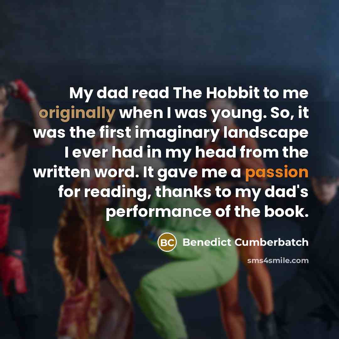 “My dad read The Hobbit to me originally when I was young. So, it was the first imaginary landscape I ever had in my head from the written word. It gave me a passion for reading, thanks to my dad's performance of the book.” quote by Benedict Cumberbatch