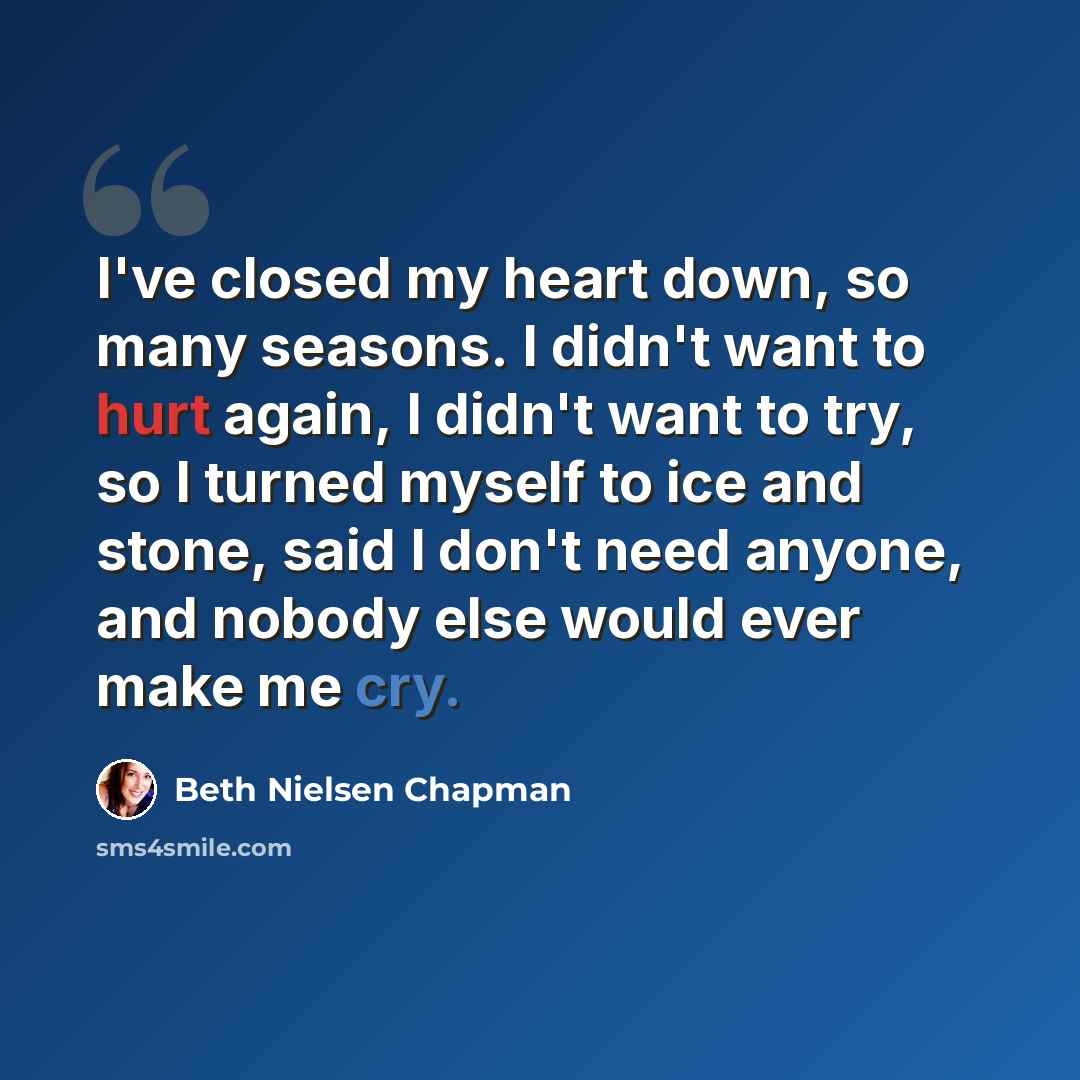 “I've closed my heart down, so many seasons. I didn't want to hurt again, I didn't want to try, so I turned myself to ice and stone, said I don't need anyone, and nobody else would ever make me cry.” quote by Beth Nielsen Chapman