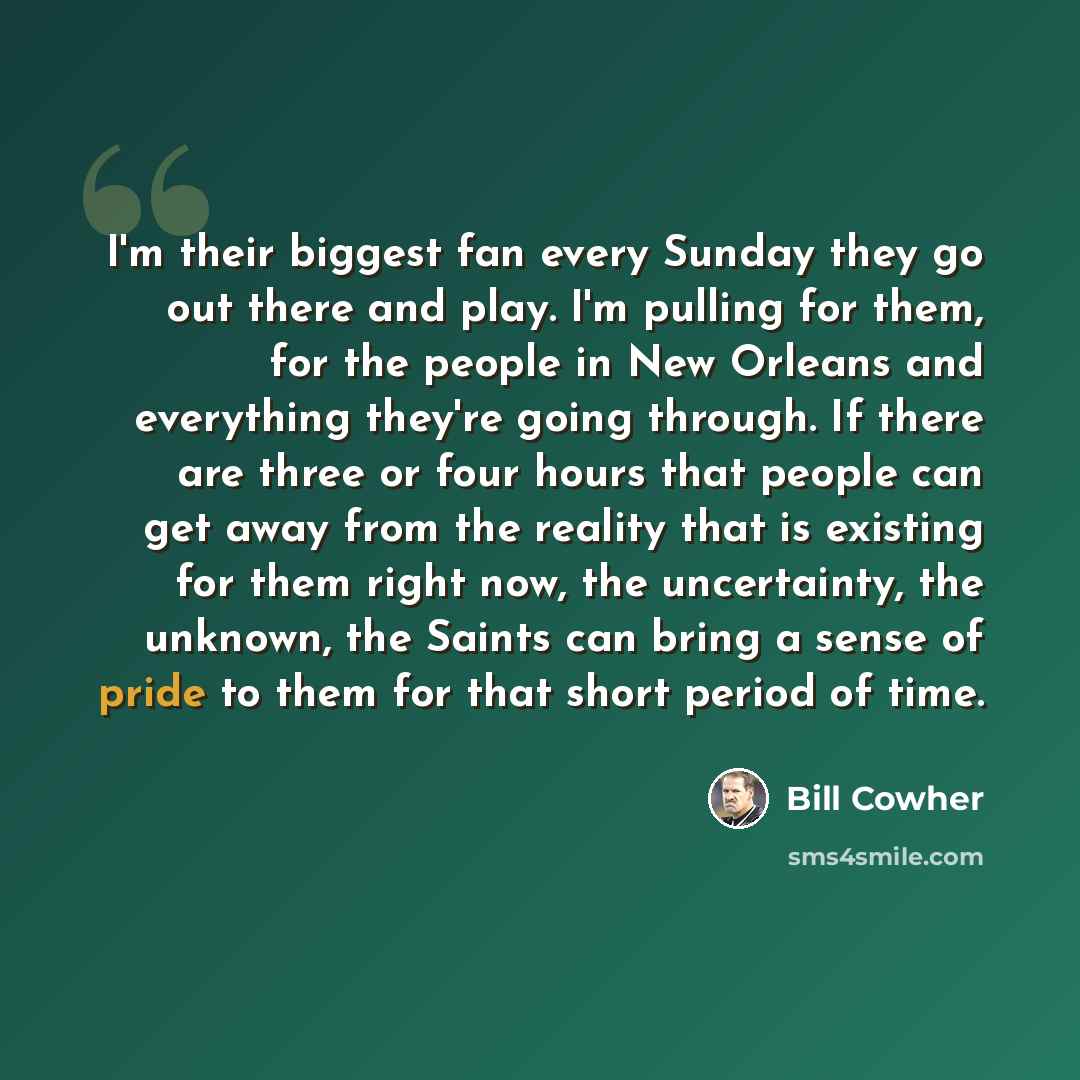 “I'm their biggest fan every Sunday they go out there and play. I'm pulling for them, for the people in New Orleans and everything they're going through. If there are three or four hours that people can get away from the reality that is existing for them right now, the uncertainty, the unknown, the…” quote by Bill Cowher