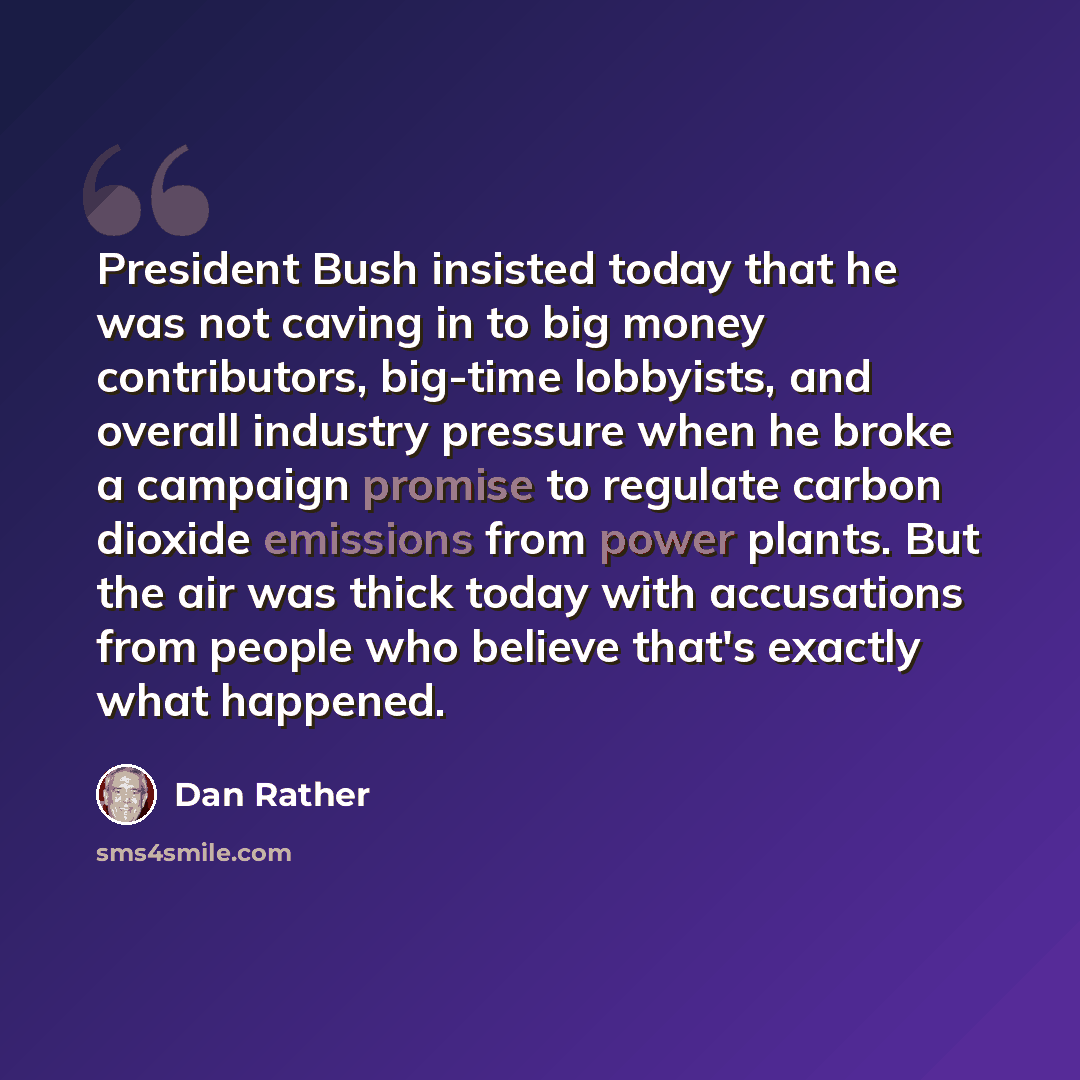 “President Bush insisted today that he was not caving in to big money contributors, big-time lobbyists, and overall industry pressure when he broke a campaign promise to regulate carbon dioxide emissions from power plants. But the air was thick today with accusations from people who believe that's…” quote by Dan Rather