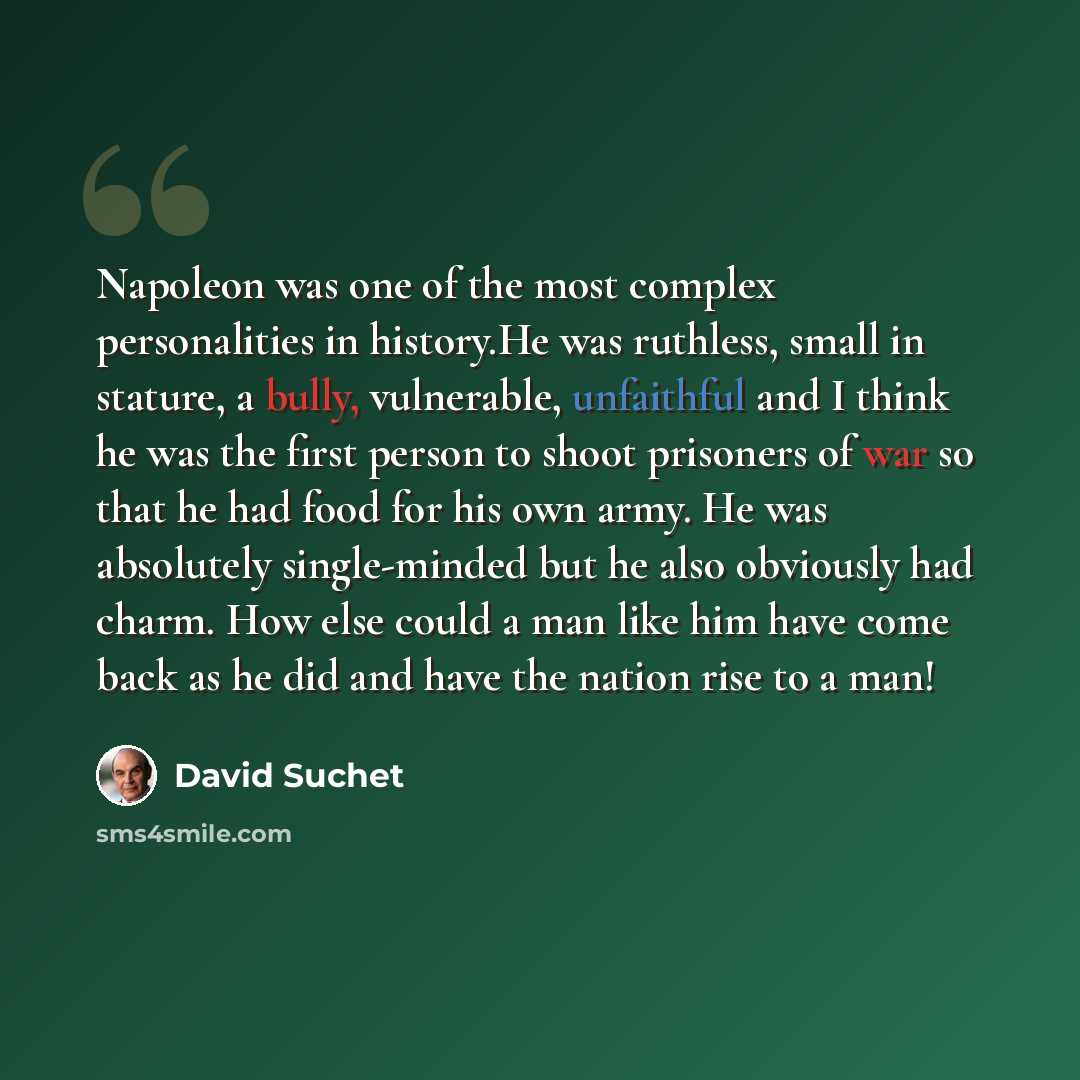 “Napoleon was one of the most complex personalities in history.He was ruthless, small in stature, a bully, vulnerable, unfaithful and I think he was the first person to shoot prisoners of war so that he had food for his own army. He was absolutely single-minded but he also obviously had charm. How…” quote by David Suchet