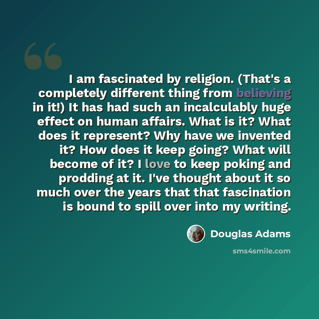 “I am fascinated by religion. (That's a completely different thing from believing in it!) It has had such an incalculably huge effect on human affairs. What is it? What does it represent? Why have we invented it? How does it keep going? What will become of it? I love to keep poking and prodding at…” quote by Douglas Adams