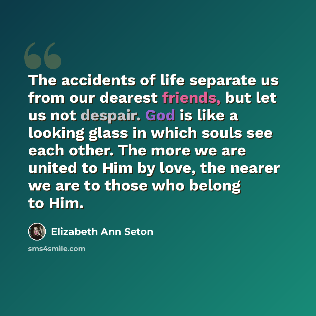 “The accidents of life separate us from our dearest friends, but let us not despair. God is like a looking glass in which souls see each other. The more we are united to Him by love, the nearer we are to those who belong to Him.” quote by Elizabeth Ann Seton