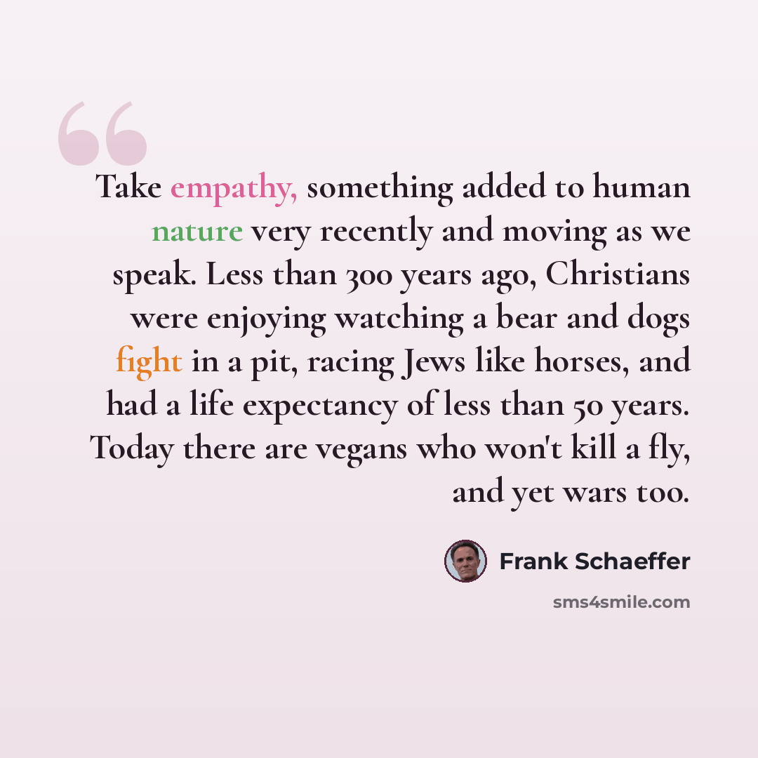 “Take empathy, something added to human nature very recently and moving as we speak. Less than 300 years ago, Christians were enjoying watching a bear and dogs fight in a pit, racing Jews like horses, and had a life expectancy of less than 50 years. Today there are vegans who won't kill a fly, and…” quote by Frank Schaeffer