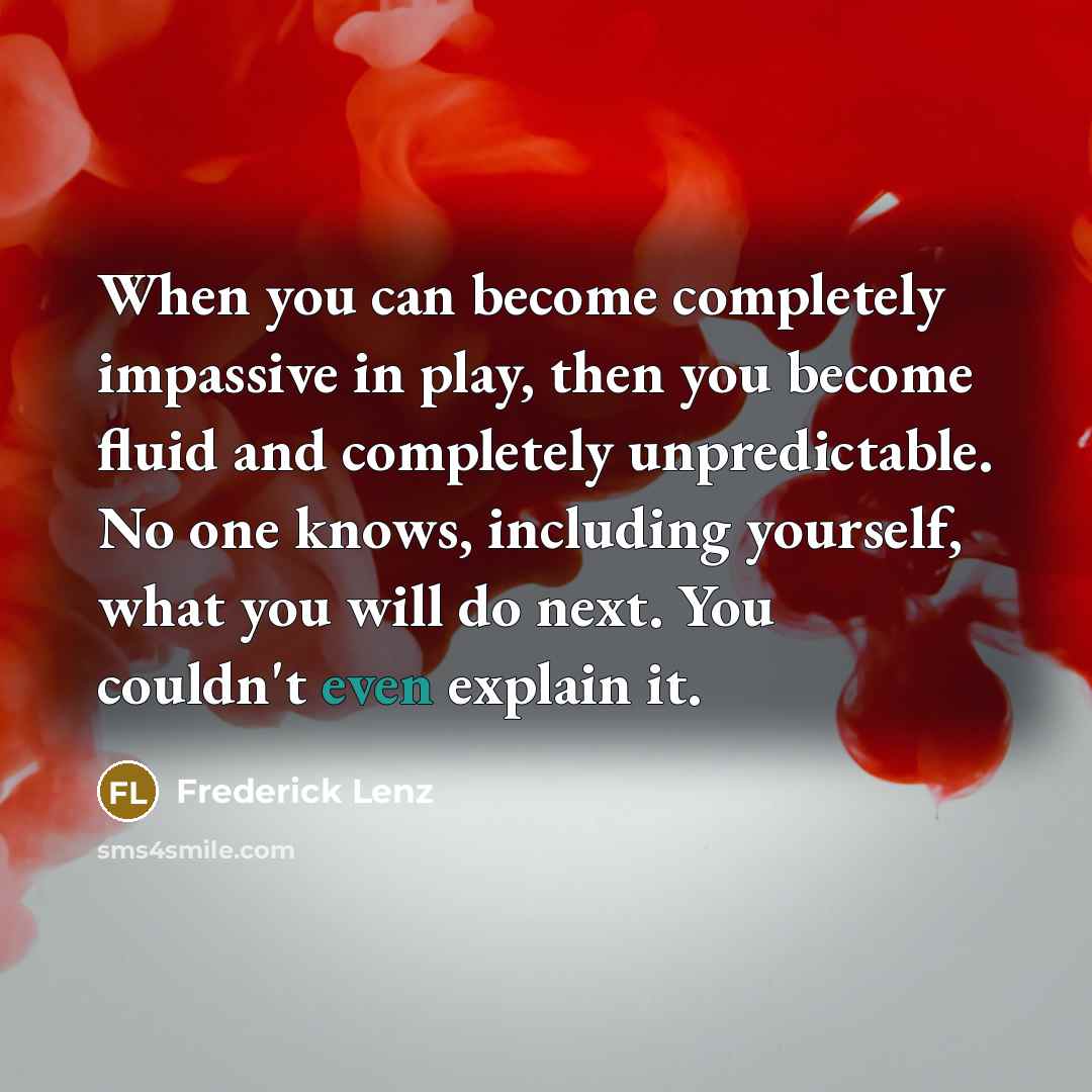 “When you can become completely impassive in play, then you become fluid and completely unpredictable. No one knows, including yourself, what you will do next. You couldn't even explain it.” quote by Frederick Lenz