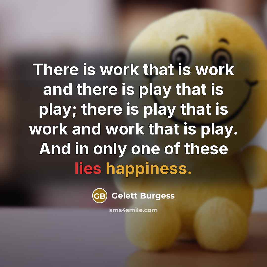 “There is work that is work and there is play that is play; there is play that is work and work that is play. And in only one of these lies happiness.” quote by Gelett Burgess
