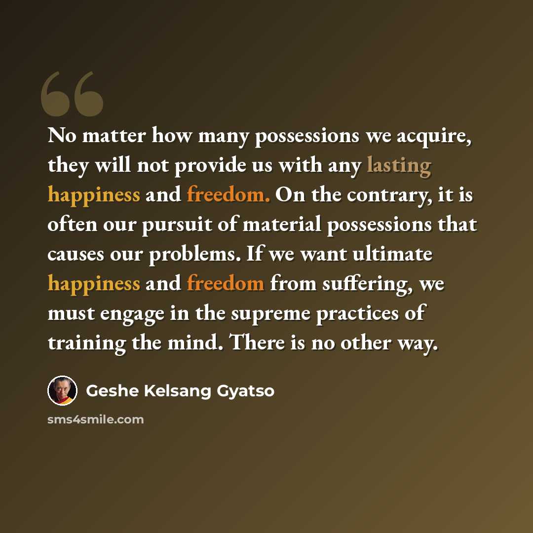 “No matter how many possessions we acquire, they will not provide us with any lasting happiness and freedom. On the contrary, it is often our pursuit of material possessions that causes our problems. If we want ultimate happiness and freedom from suffering, we must engage in the supreme practices…” quote by Geshe Kelsang Gyatso
