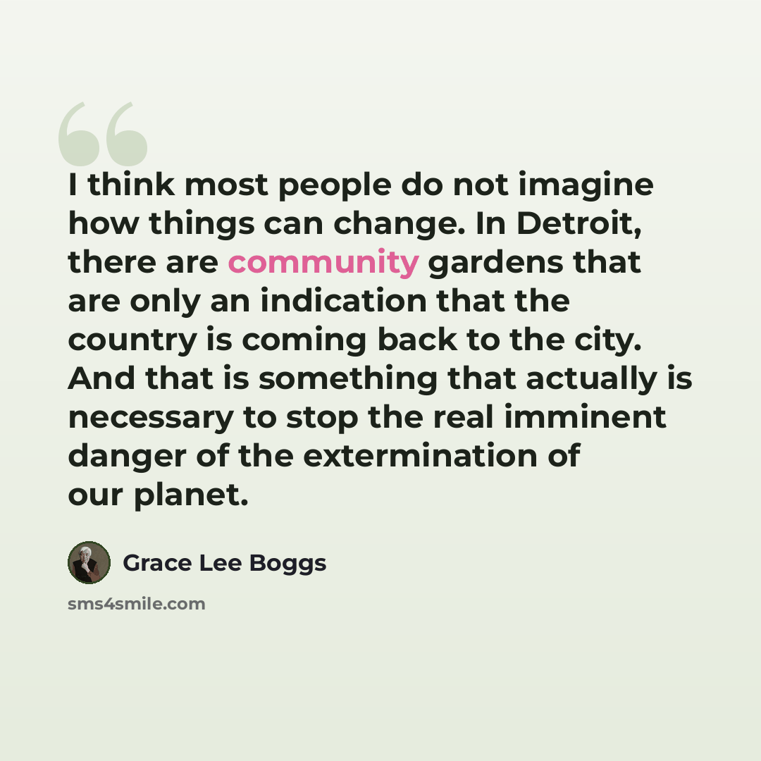 “I think most people do not imagine how things can change. In Detroit, there are community gardens that are only an indication that the country is coming back to the city. And that is something that actually is necessary to stop the real imminent danger of the extermination of our planet.” quote by Grace Lee Boggs