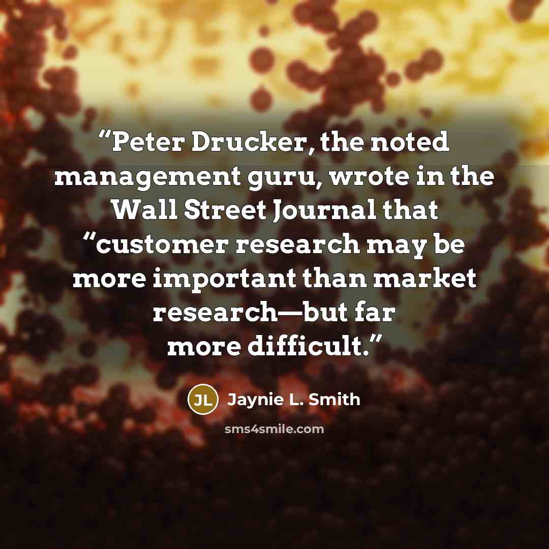 “Peter Drucker, the noted management guru, wrote in the Wall Street Journal that “customer research may be more important than market research—but far more difficult.” quote by Jaynie L. Smith