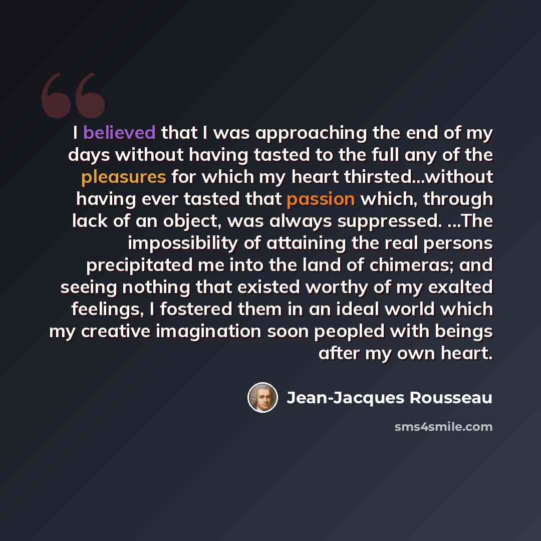 “I believed that I was approaching the end of my days without having tasted to the full any of the pleasures for which my heart thirsted...without having ever tasted that passion which, through lack of an object, was always suppressed. ...The impossibility of attaining the real persons precipitated…” quote by Jean-Jacques Rousseau