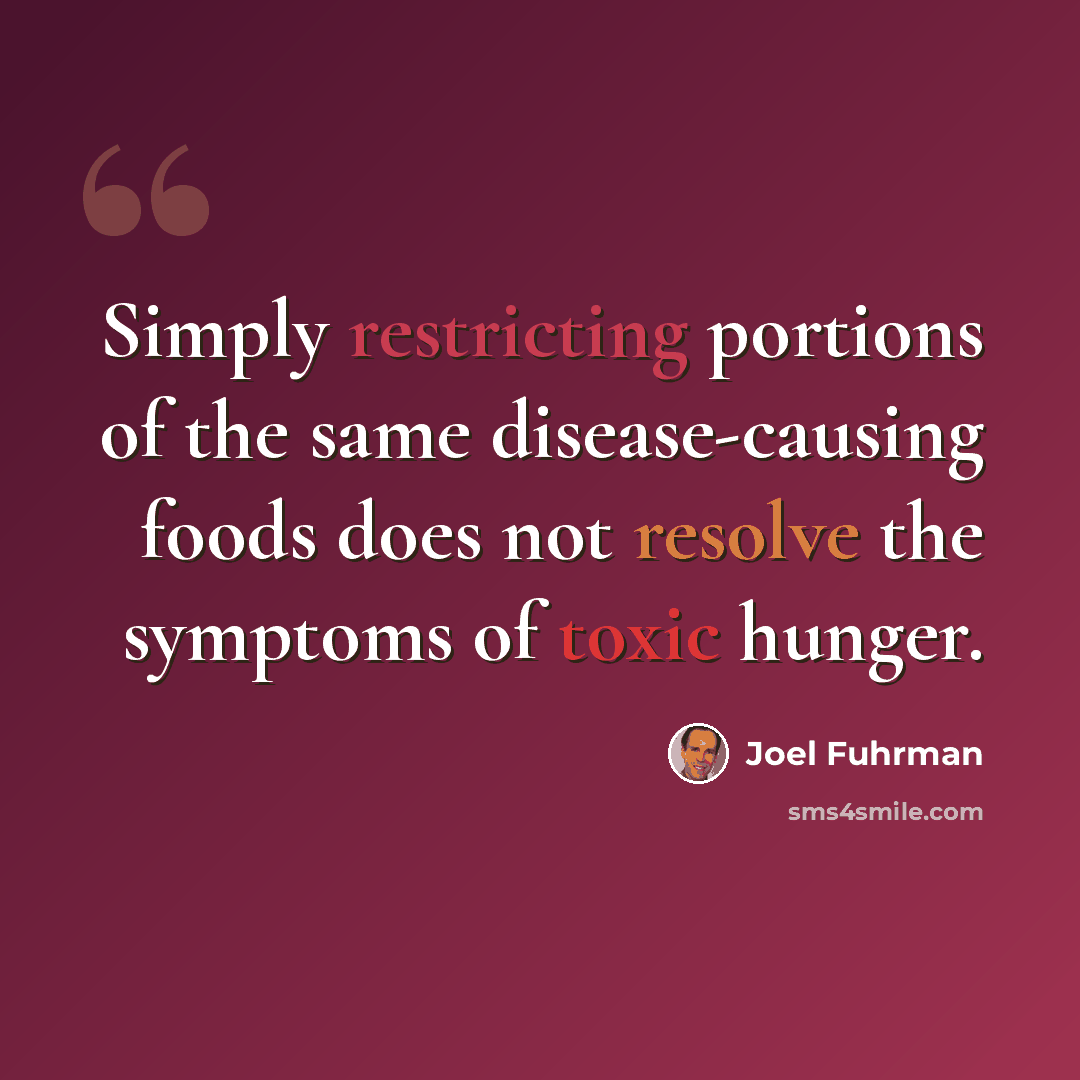“Simply restricting portions of the same disease-causing foods does not resolve the symptoms of toxic hunger.” quote by Joel Fuhrman