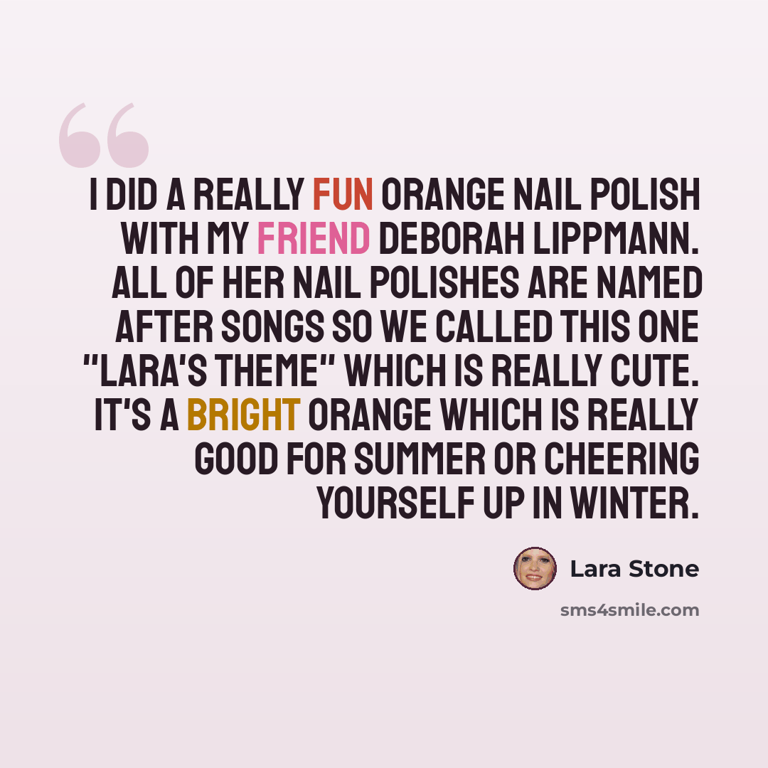“I did a really fun orange nail polish with my friend Deborah Lippmann. All of her nail polishes are named after songs so we called this one "Lara's Theme" which is really cute. It's a bright orange which is really good for summer or cheering yourself up in winter.” quote by Lara Stone