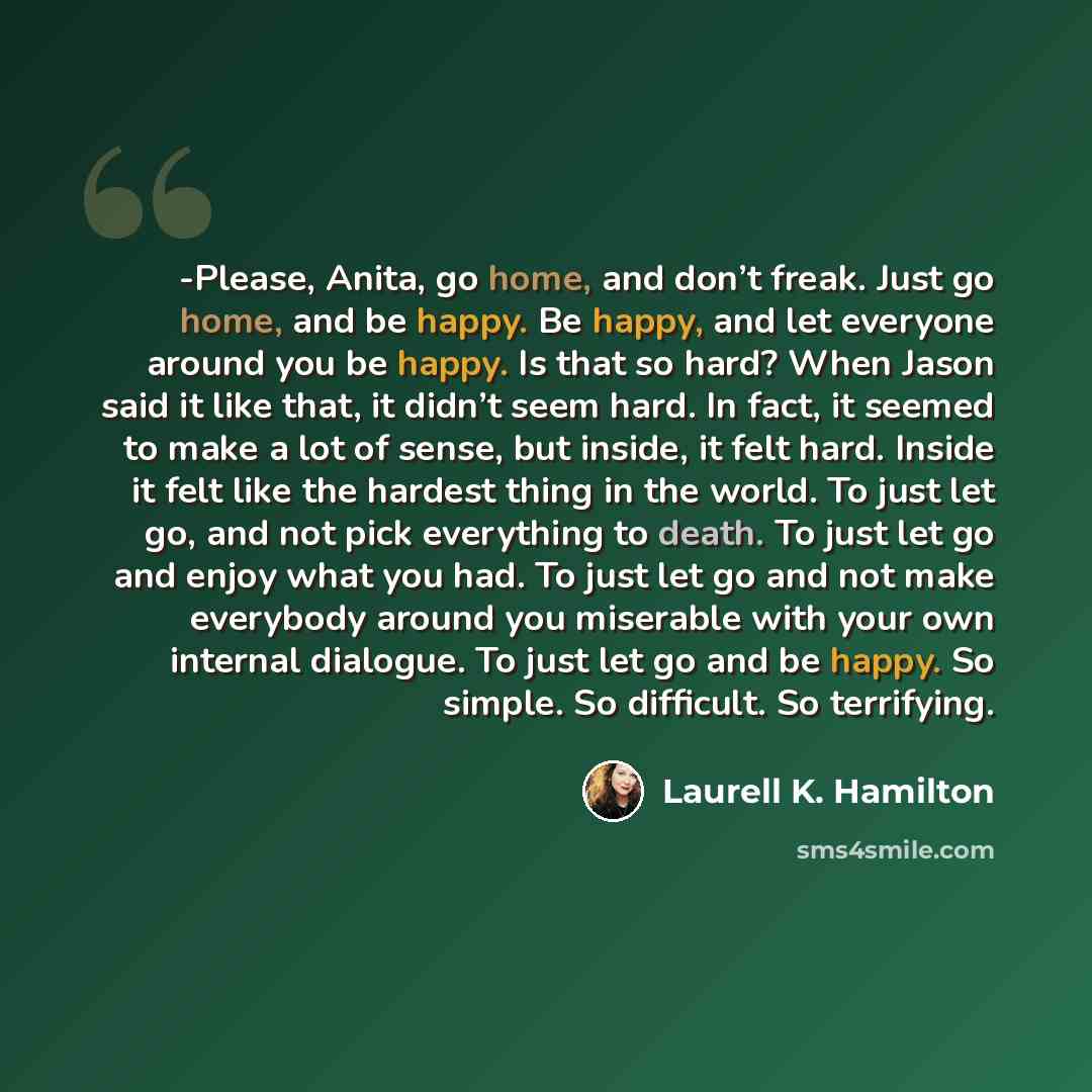 “-Please, Anita, go home, and don’t freak. Just go home, and be happy. Be happy, and let everyone around you be happy. Is that so hard? When Jason said it like that, it didn’t seem hard. In fact, it seemed to make a lot of sense, but inside, it felt hard. Inside it felt like the hardest thing in…” quote by Laurell K. Hamilton