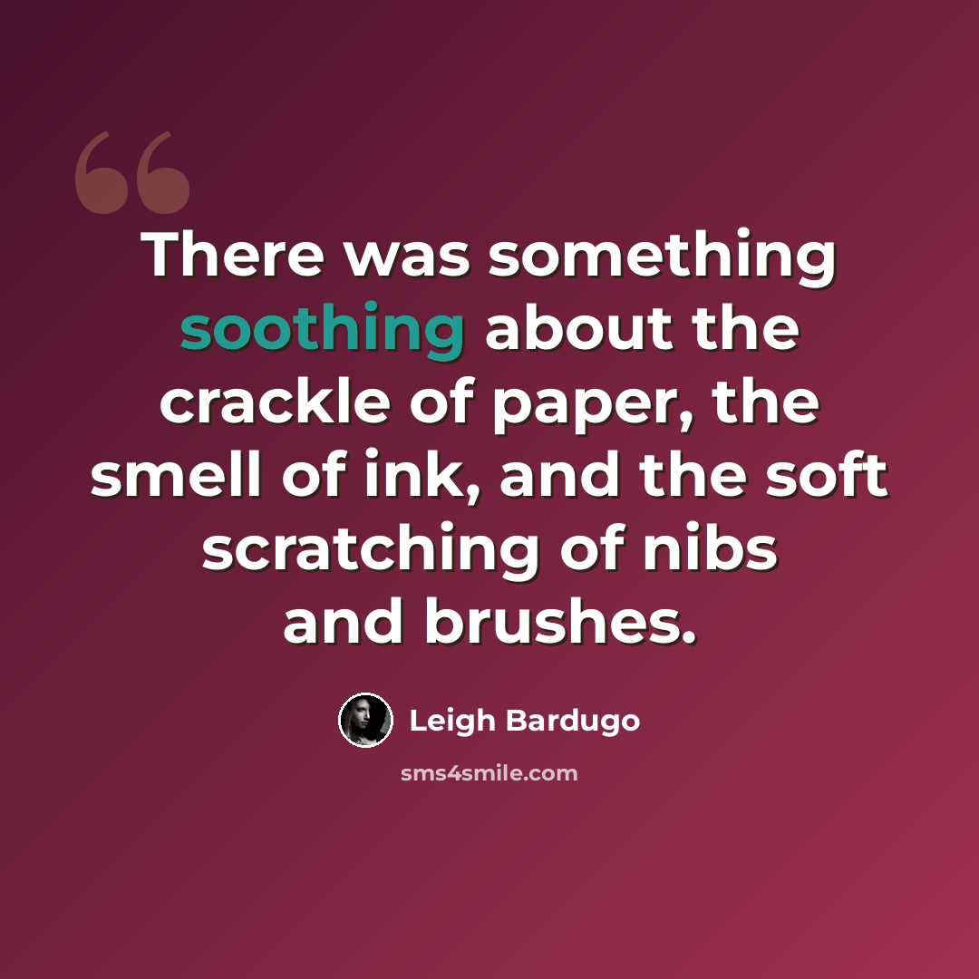 “There was something soothing about the crackle of paper, the smell of ink, and the soft scratching of nibs and brushes.” quote by Leigh Bardugo