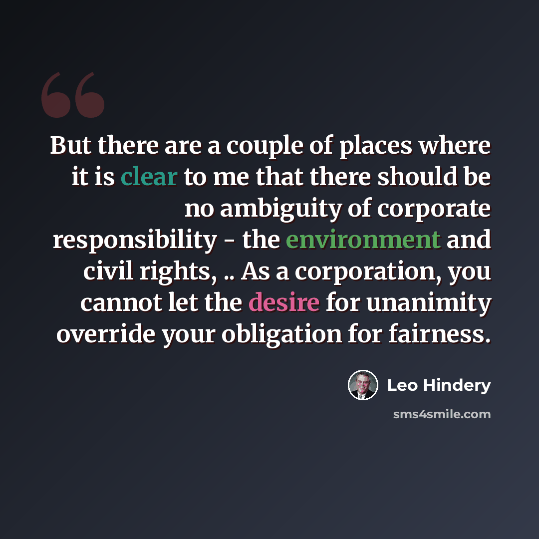 “But there are a couple of places where it is clear to me that there should be no ambiguity of corporate responsibility - the environment and civil rights, .. As a corporation, you cannot let the desire for unanimity override your obligation for fairness.” quote by Leo Hindery