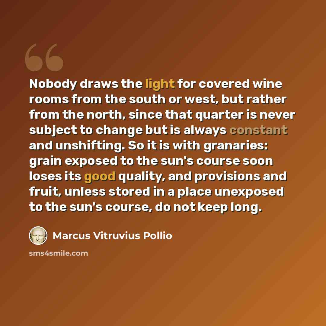 “Nobody draws the light for covered wine rooms from the south or west, but rather from the north, since that quarter is never subject to change but is always constant and unshifting. So it is with granaries: grain exposed to the sun's course soon loses its good quality, and provisions and fruit…” quote by Marcus Vitruvius Pollio