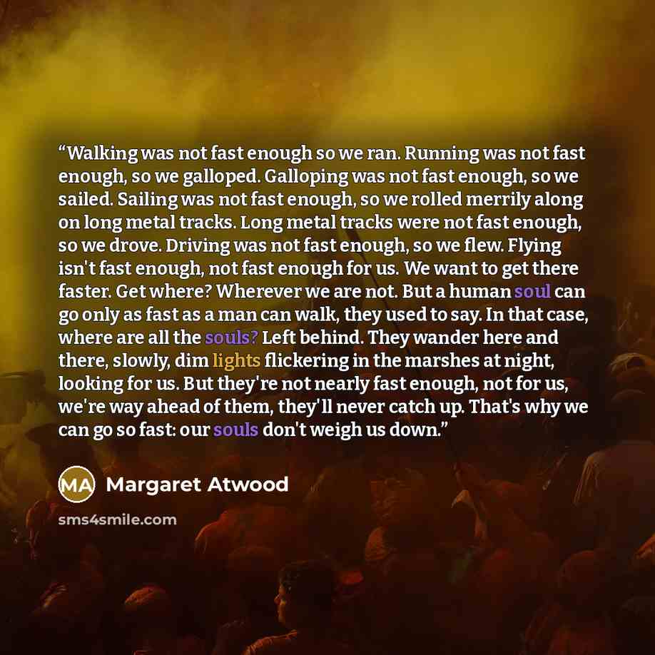 “Walking was not fast enough so we ran. Running was not fast enough, so we galloped. Galloping was not fast enough, so we sailed. Sailing was not fast enough, so we rolled merrily along on long metal tracks. Long metal tracks were not fast enough, so we drove. Driving was not fast enough, so we…” quote by Margaret Atwood