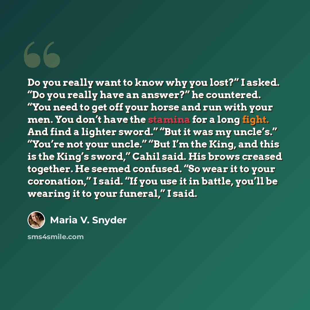 “Do you really want to know why you lost?” I asked. “Do you really have an answer?” he countered. “You need to get off your horse and run with your men. You don’t have the stamina for a long fight. And find a lighter sword.” “But it was my uncle’s.” “You’re not your uncle.” “But I’m the King, and…” quote by Maria V. Snyder