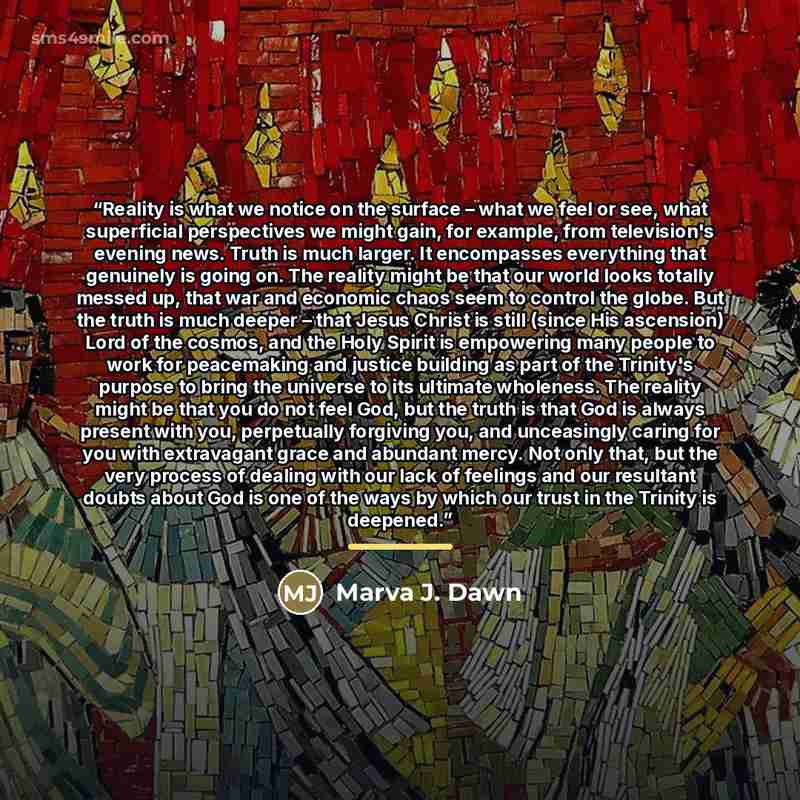 “Reality is what we notice on the surface – what we feel or see, what superficial perspectives we might gain, for example, from television's evening news. Truth is much larger. It encompasses everything that genuinely is going on. The reality might be that our world looks totally messed up, that…” quote by Marva J. Dawn