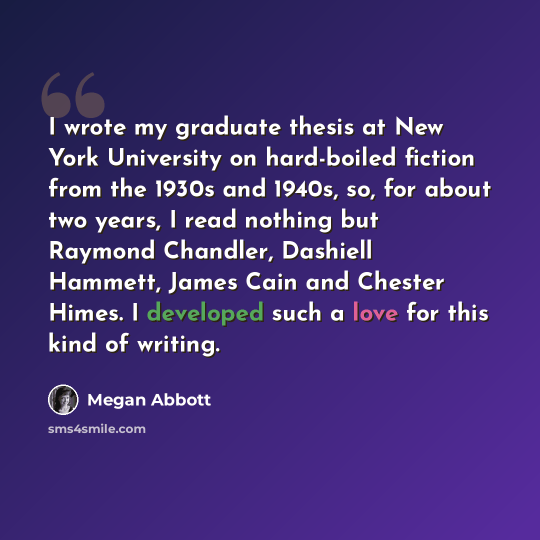 “I wrote my graduate thesis at New York University on hard-boiled fiction from the 1930s and 1940s, so, for about two years, I read nothing but Raymond Chandler, Dashiell Hammett, James Cain and Chester Himes. I developed such a love for this kind of writing.” quote by Megan Abbott