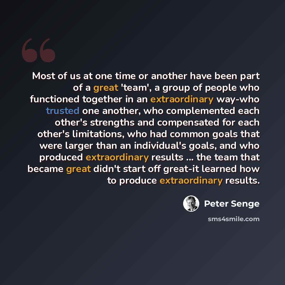 “Most of us at one time or another have been part of a great 'team', a group of people who functioned together in an extraordinary way-who trusted one another, who complemented each other's strengths and compensated for each other's limitations, who had common goals that were larger than an…” quote by Peter Senge