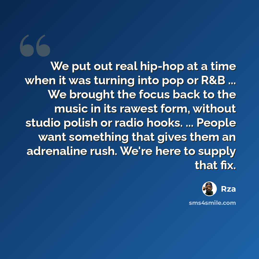 “We put out real hip-hop at a time when it was turning into pop or R&B ... We brought the focus back to the music in its rawest form, without studio polish or radio hooks. ... People want something that gives them an adrenaline rush. We're here to supply that fix.” quote by RZA