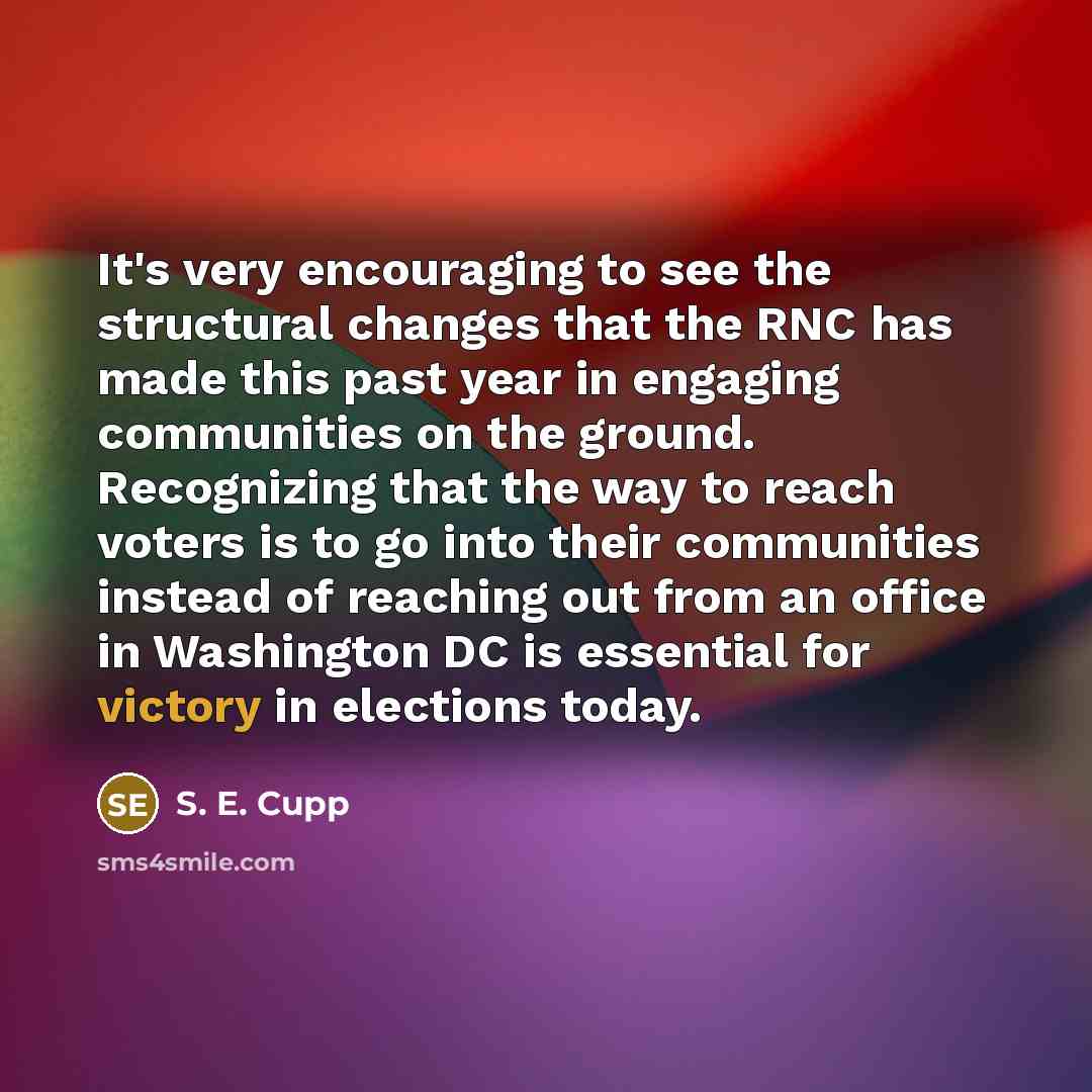“It's very encouraging to see the structural changes that the RNC has made this past year in engaging communities on the ground. Recognizing that the way to reach voters is to go into their communities instead of reaching out from an office in Washington DC is essential for victory in elections…” quote by S. E. Cupp