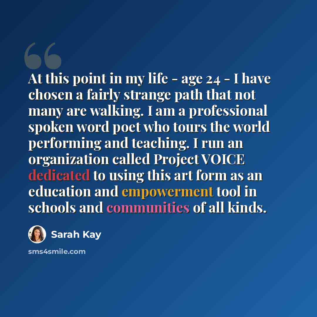 “At this point in my life - age 24 - I have chosen a fairly strange path that not many are walking. I am a professional spoken word poet who tours the world performing and teaching. I run an organization called Project VOICE dedicated to using this art form as an education and empowerment tool in…” quote by Sarah Kay