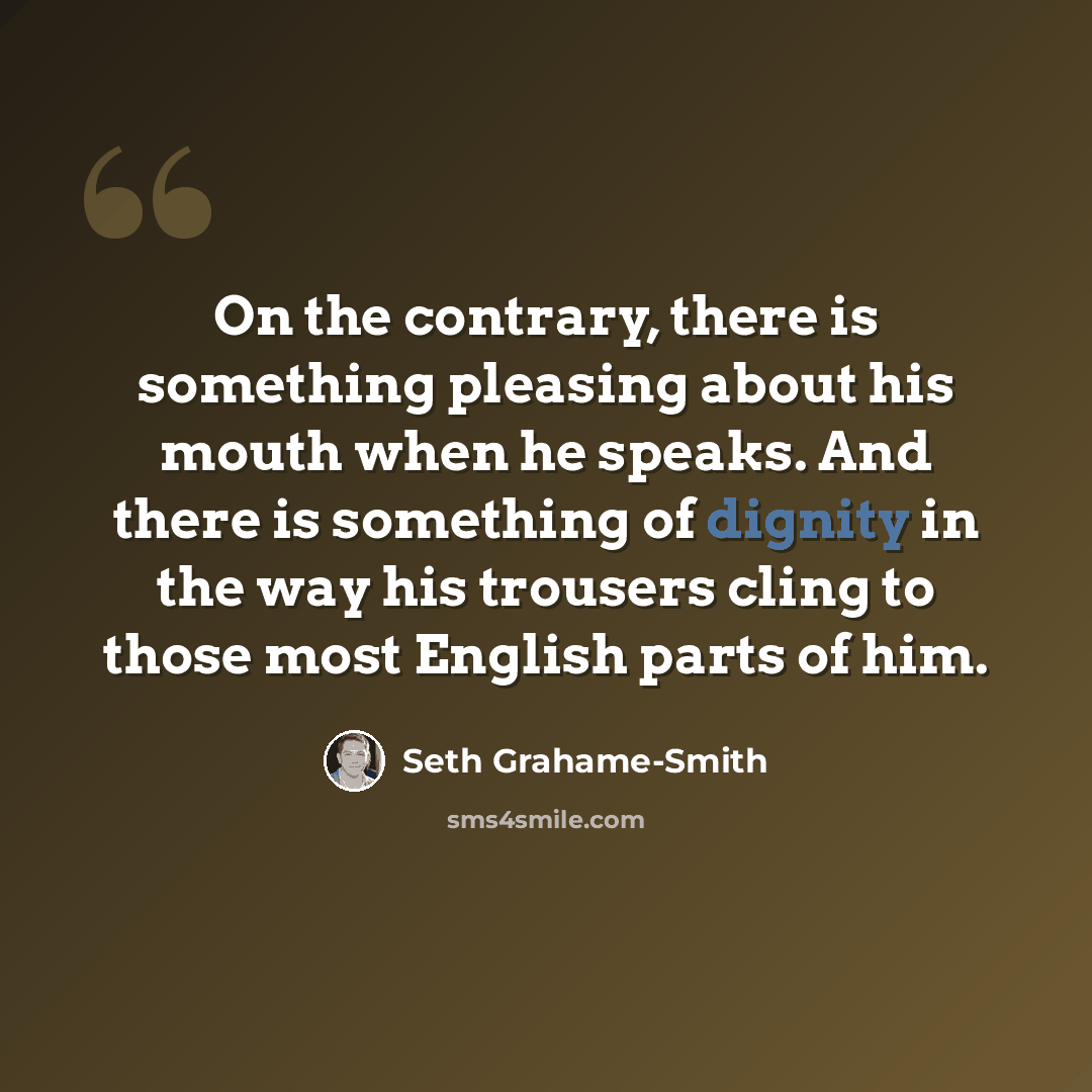 “On the contrary, there is something pleasing about his mouth when he speaks. And there is something of dignity in the way his trousers cling to those most English parts of him.” quote by Seth Grahame-Smith