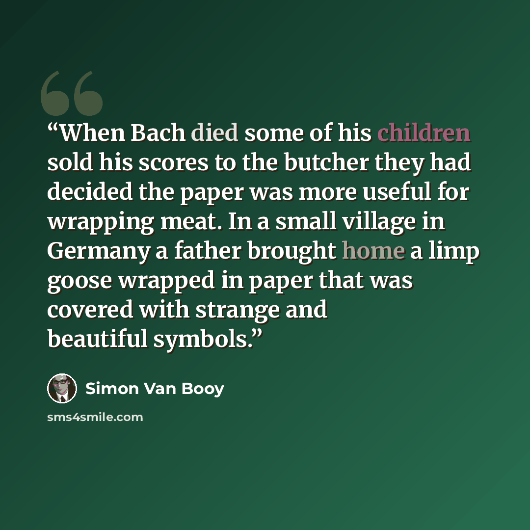 “When Bach died some of his children sold his scores to the butcher they had decided the paper was more useful for wrapping meat. In a small village in Germany a father brought home a limp goose wrapped in paper that was covered with strange and beautiful symbols.” quote by Simon Van Booy