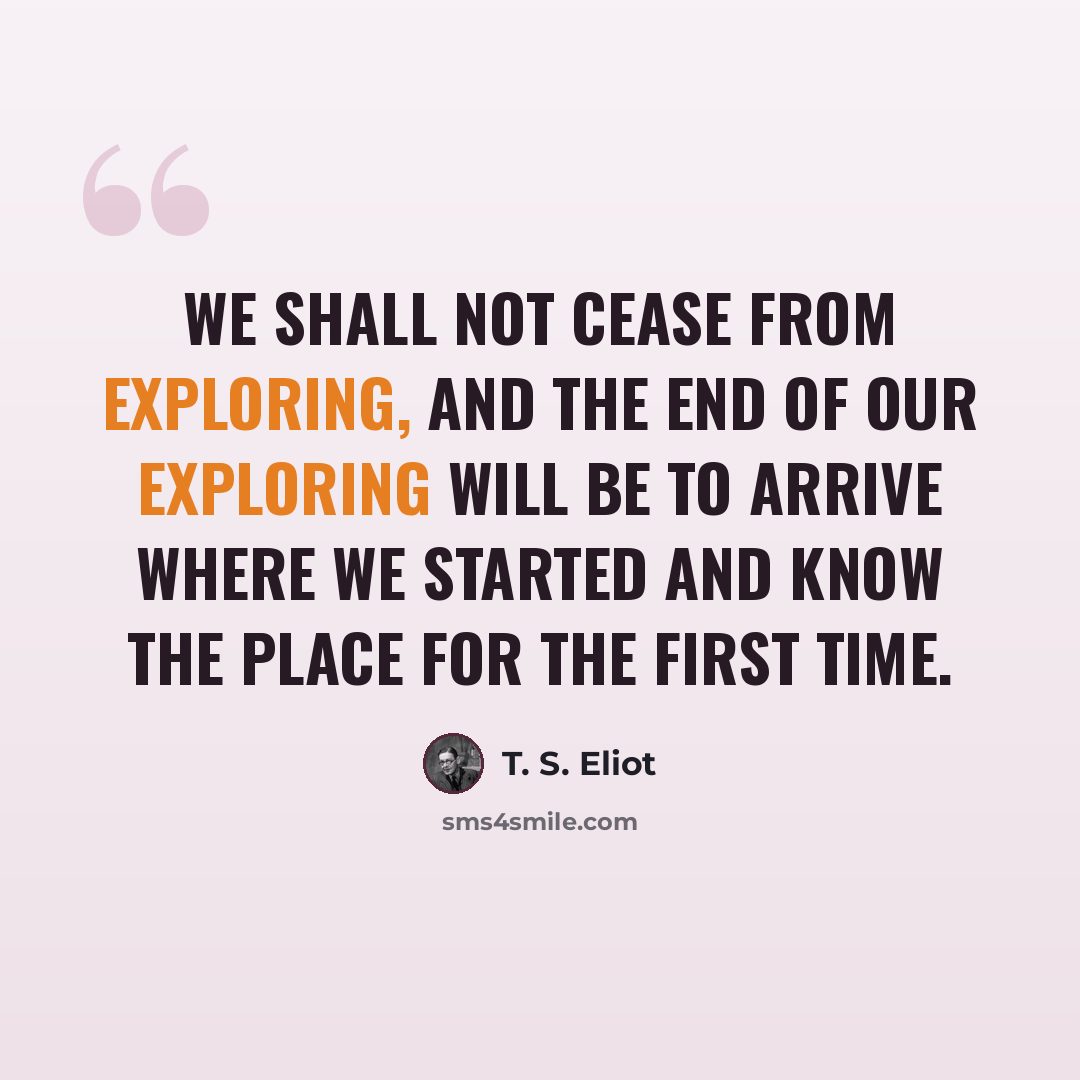 “We shall not cease from exploring, And the end of our exploring Will be to arrive where we started And know the place for the first time.” quote by T. S. Eliot