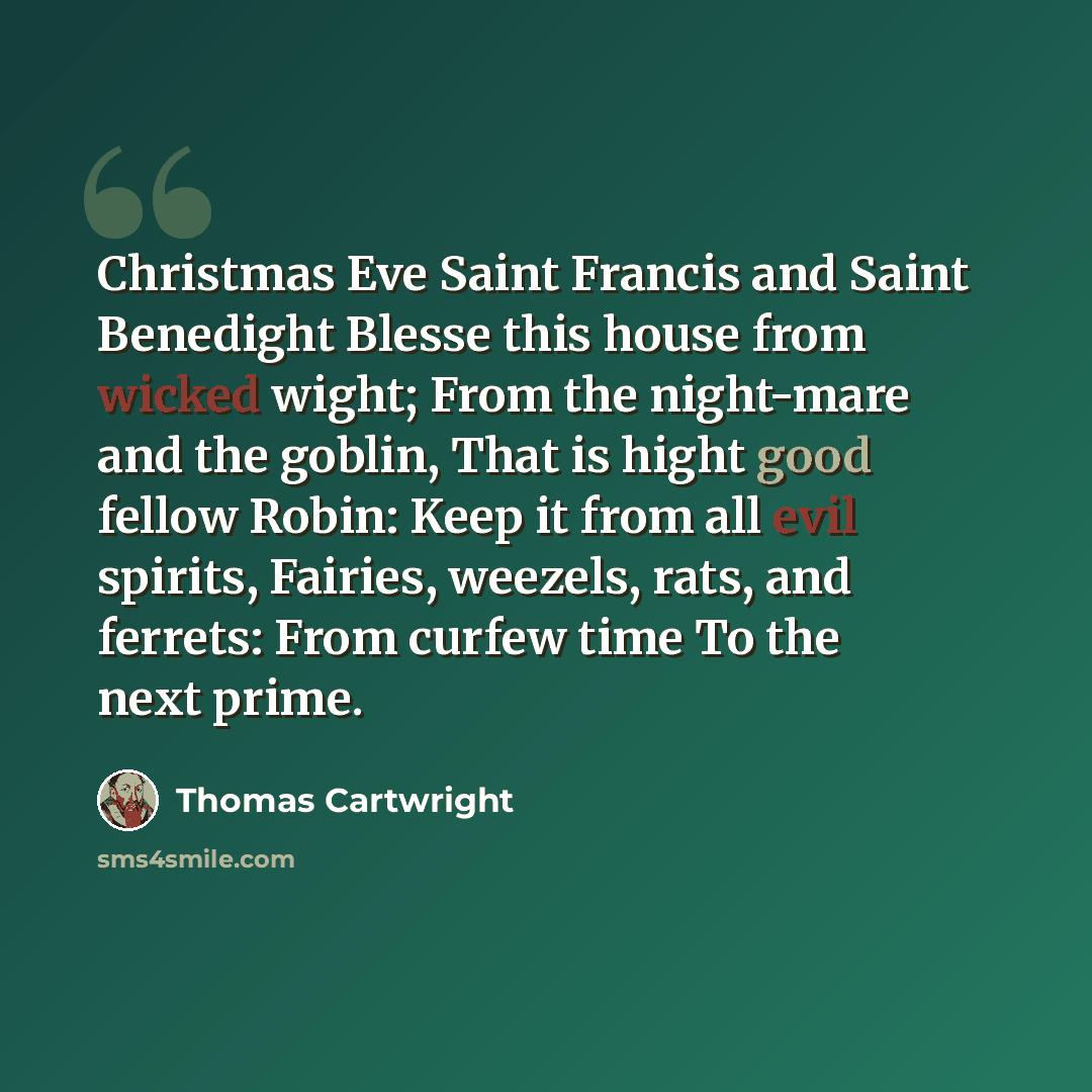 “Christmas Eve Saint Francis and Saint Benedight Blesse this house from wicked wight; From the night-mare and the goblin, That is hight good fellow Robin: Keep it from all evil spirits, Fairies, weezels, rats, and ferrets: From curfew time To the next prime.” quote by Thomas Cartwright