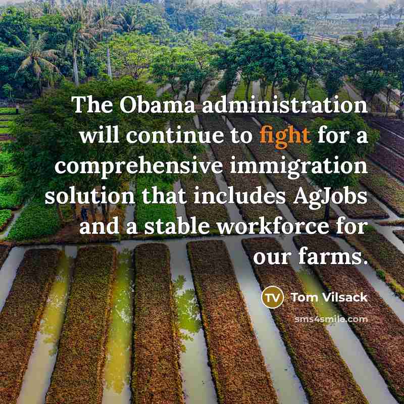 “The Obama administration will continue to fight for a comprehensive immigration solution that includes AgJobs and a stable workforce for our farms.” quote by Tom Vilsack