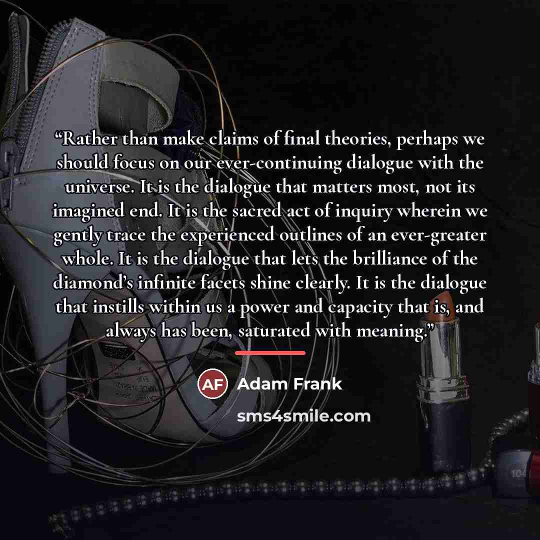 “Rather than make claims of final theories, perhaps we should focus on our ever-continuing dialogue with the universe. It is the dialogue that matters most, not its imagined end. It is the sacred act of inquiry wherein we gently trace the experienced outlines of an ever-greater whole. It is the…” quote by Adam Frank