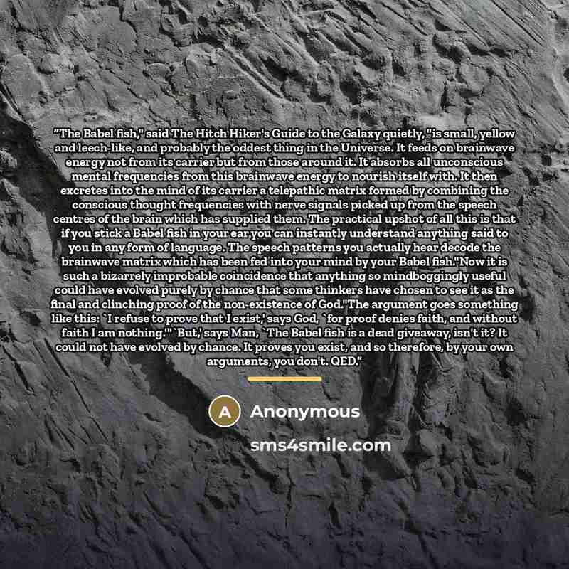 “The Babel fish," said The Hitch Hiker's Guide to the Galaxy quietly, "is small, yellow and leech-like, and probably the oddest thing in the Universe. It feeds on brainwave energy not from its carrier but from those around it. It absorbs all unconscious mental frequencies from this brainwave energy…” quote by Anonymous