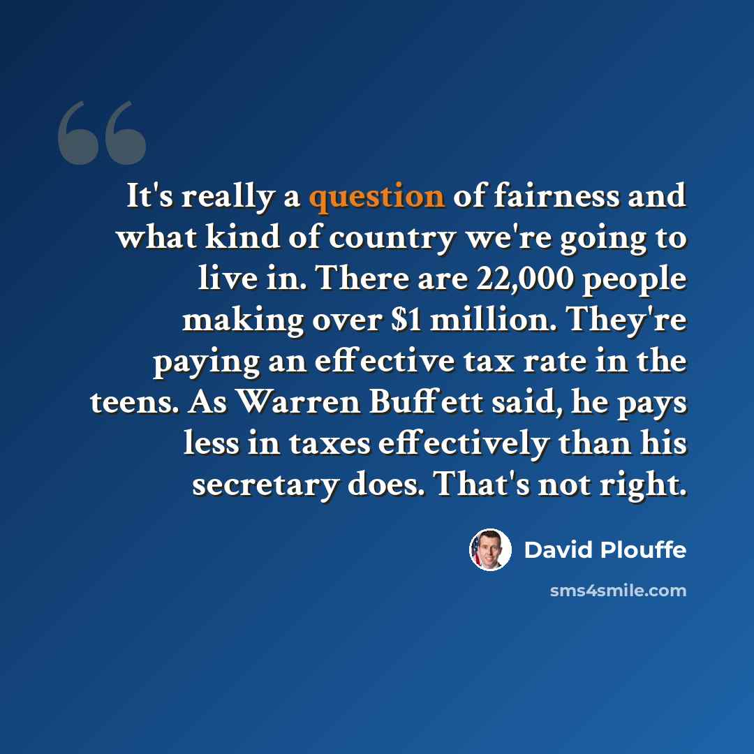 “It's really a question of fairness and what kind of country we're going to live in. There are 22,000 people making over $1 million. They're paying an effective tax rate in the teens. As Warren Buffett said, he pays less in taxes effectively than his secretary does. That's not right.” quote by David Plouffe