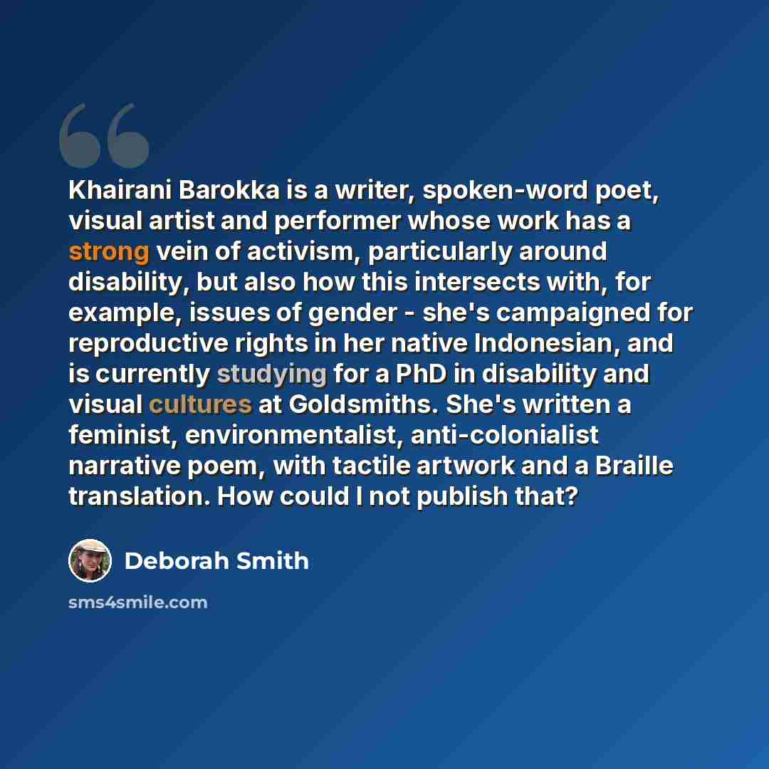 “Khairani Barokka is a writer, spoken-word poet, visual artist and performer whose work has a strong vein of activism, particularly around disability, but also how this intersects with, for example, issues of gender - she's campaigned for reproductive rights in her native Indonesian, and is…” quote by Deborah Smith