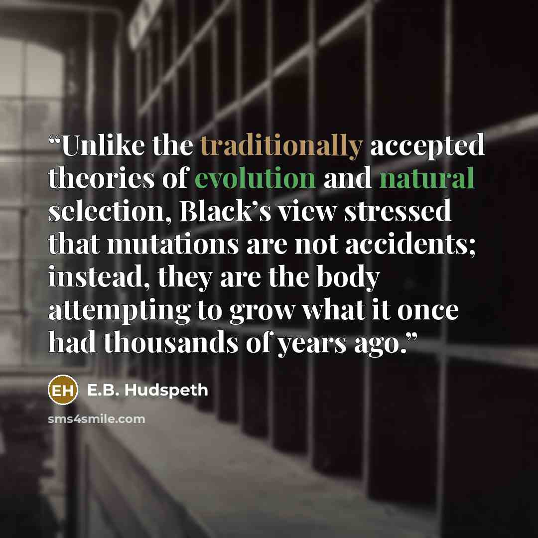 “Unlike the traditionally accepted theories of evolution and natural selection, Black’s view stressed that mutations are not accidents; instead, they are the body attempting to grow what it once had thousands of years ago.” quote by E.B. Hudspeth