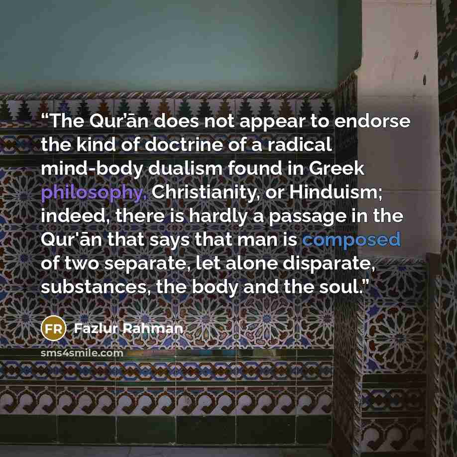 “The Qur’ān does not appear to endorse the kind of doctrine of a radical mind-body dualism found in Greek philosophy, Christianity, or Hinduism; indeed, there is hardly a passage in the Qur'ān that says that man is composed of two separate, let alone disparate, substances, the body and the soul.” quote by Fazlur Rahman
