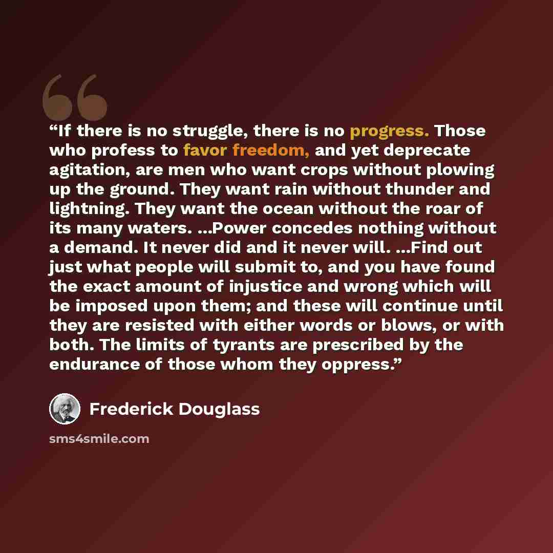 “If there is no struggle, there is no progress. Those who profess to favor freedom, and yet deprecate agitation, are men who want crops without plowing up the ground. They want rain without thunder and lightning. They want the ocean without the roar of its many waters. ...Power concedes nothing…” quote by Frederick Douglass