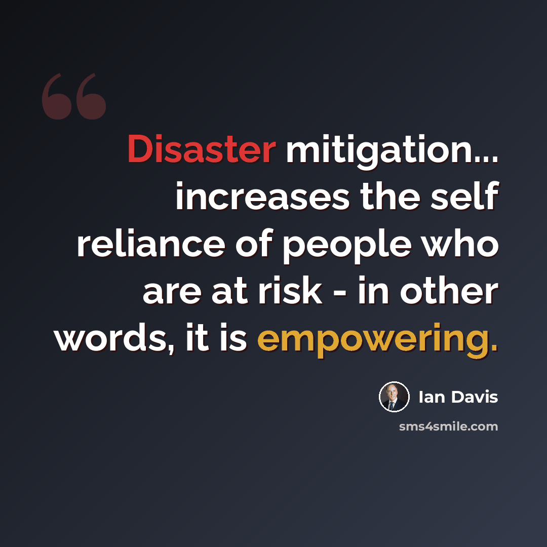“Disaster mitigation... increases the self reliance of people who are at risk - in other words, it is empowering.” quote by Ian Davis