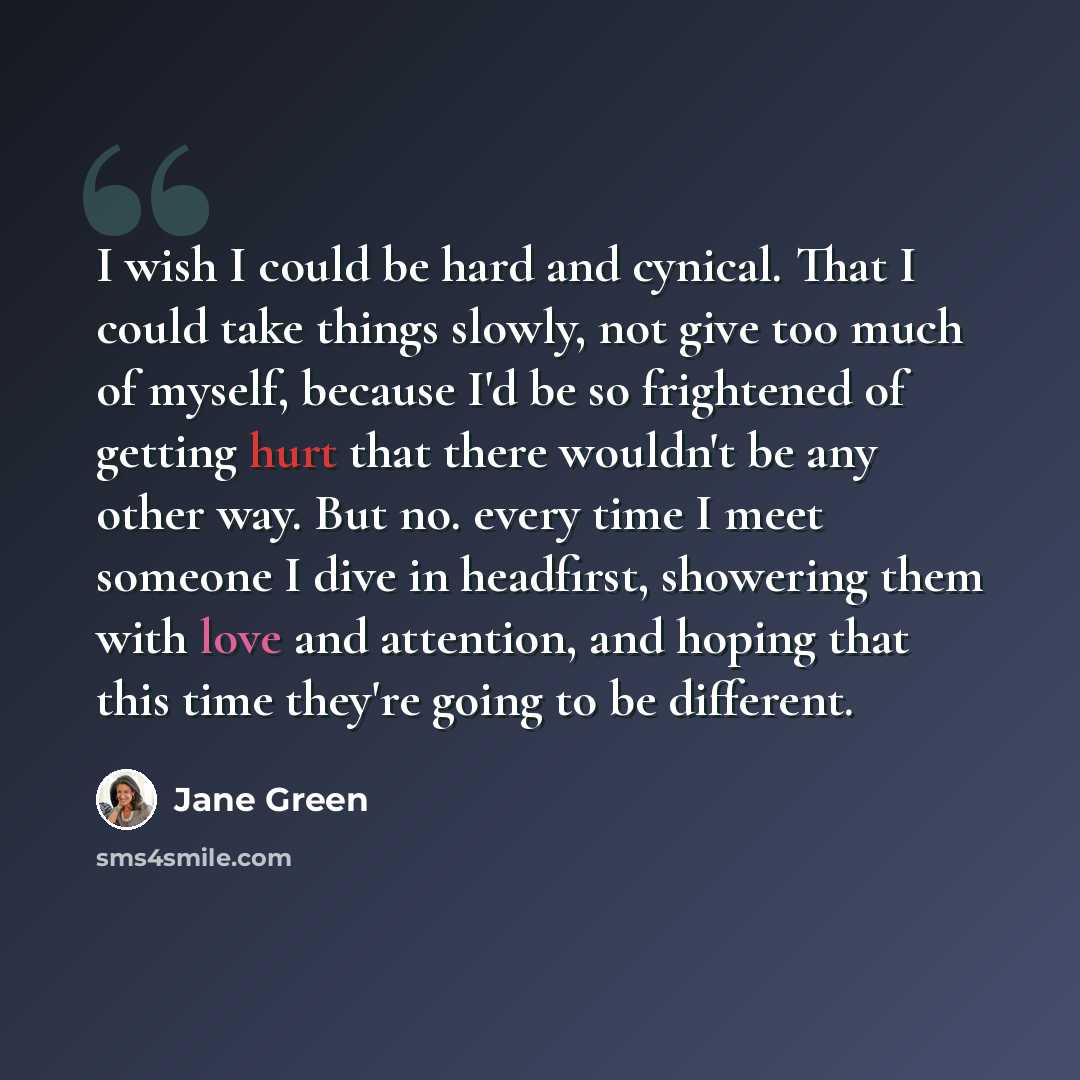 “I wish I could be hard and cynical. That I could take things slowly, not give too much of myself, because I'd be so frightened of getting hurt that there wouldn't be any other way. But no. every time I meet someone I dive in headfirst, showering them with love and attention, and hoping that this…” quote by Jane Green