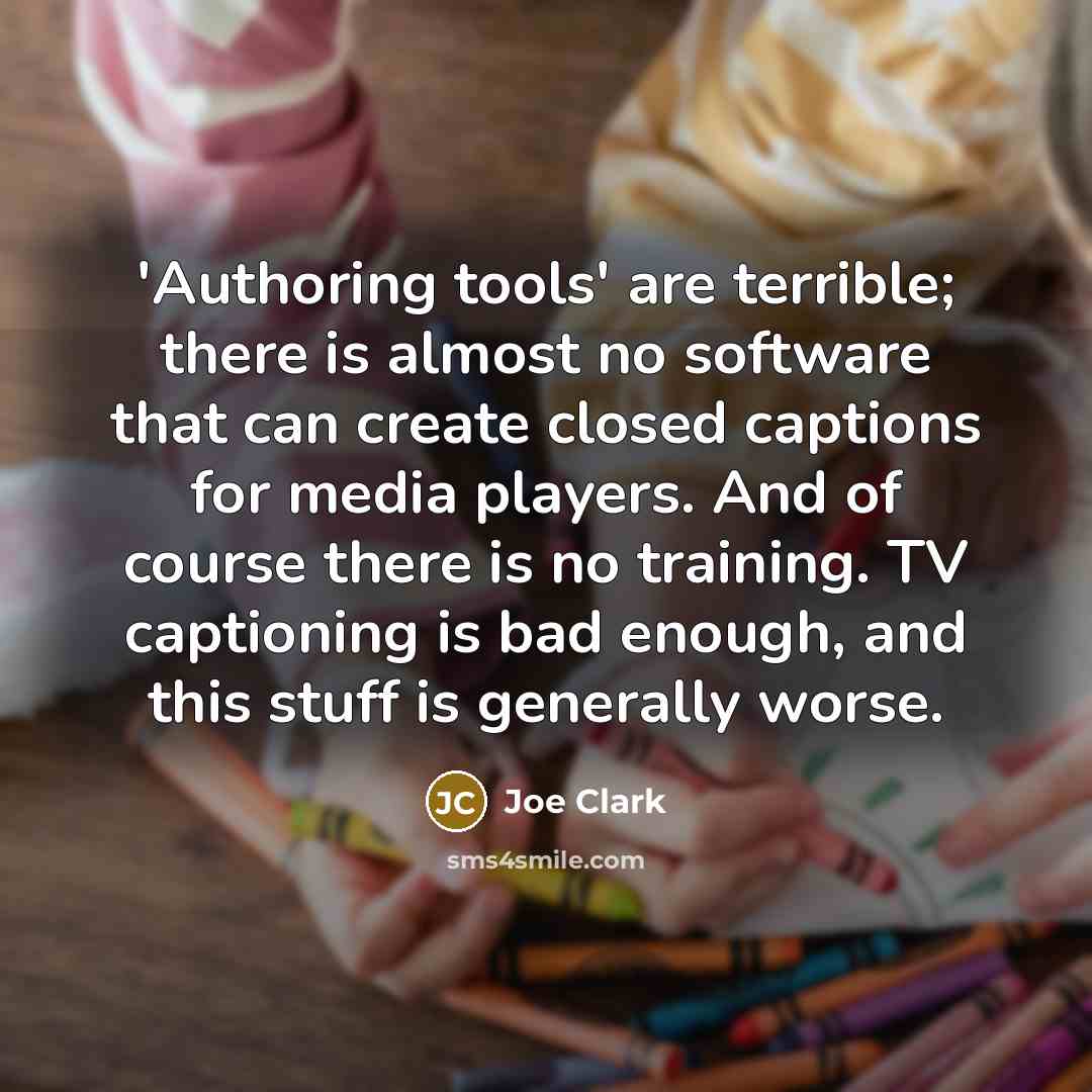 “'Authoring tools' are terrible; there is almost no software that can create closed captions for media players. And of course there is no training. TV captioning is bad enough, and this stuff is generally worse.” quote by Joe Clark