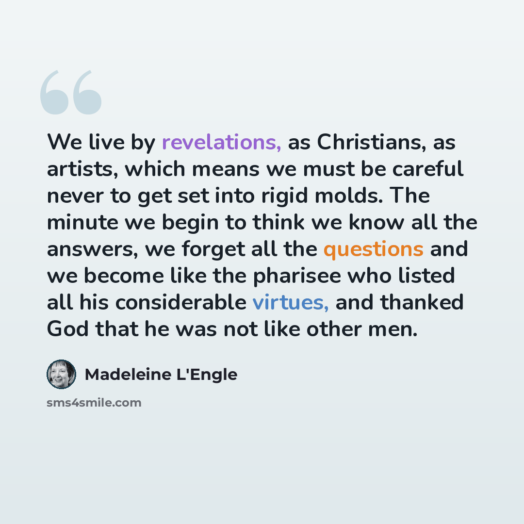 “We live by revelations, as Christians, as artists, which means we must be careful never to get set into rigid molds. The minute we begin to think we know all the answers, we forget all the questions and we become like the pharisee who listed all his considerable virtues, and thanked God that he…” quote by Madeleine L'Engle