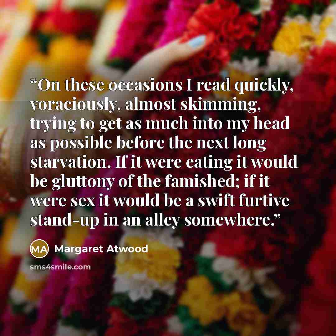 “On these occasions I read quickly, voraciously, almost skimming, trying to get as much into my head as possible before the next long starvation. If it were eating it would be gluttony of the famished; if it were sex it would be a swift furtive stand-up in an alley somewhere.” quote by Margaret Atwood
