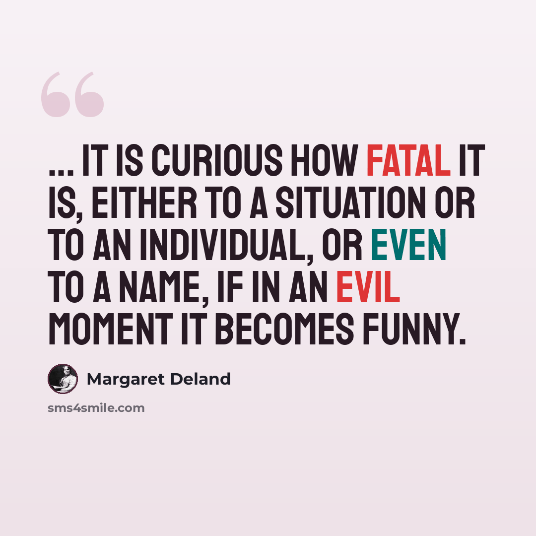 “... it is curious how fatal it is, either to a situation or to an individual, or even to a name, if in an evil moment it becomes funny.” quote by Margaret Deland