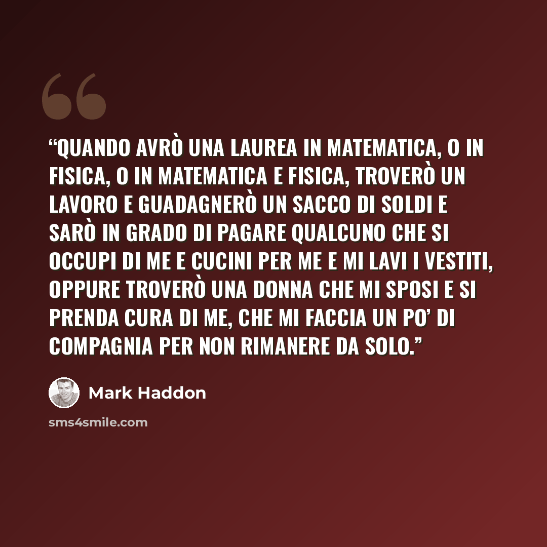 “Quando avrò una laurea in matematica, o in fisica, o in matematica e fisica, troverò un lavoro e guadagnerò un sacco di soldi e sarò in grado di pagare qualcuno che si occupi di me e cucini per me e mi lavi i vestiti, oppure troverò una donna che mi sposi e si prenda cura di me, che mi faccia un…” quote by Mark Haddon